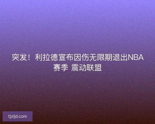 突发！利拉德宣布因伤无限期退出NBA赛季 震动联盟