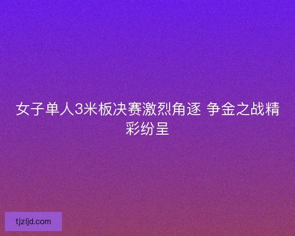 女子单人3米板决赛激烈角逐 争金之战精彩纷呈 女子单人3米板决赛激烈角逐 争金之战精彩纷呈