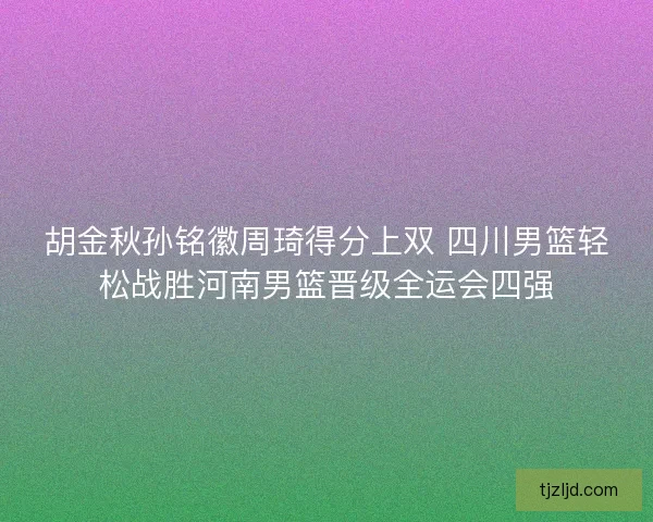 胡金秋孙铭徽周琦得分上双 四川男篮轻松战胜河南男篮晋级全运会四强