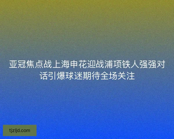 亚冠焦点战上海申花迎战浦项铁人强强对话引爆球迷期待全场关注