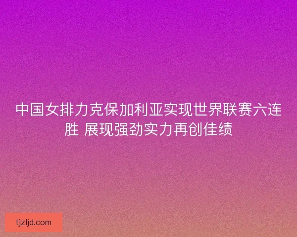 中国女排力克保加利亚实现世界联赛六连胜 展现强劲实力再创佳绩