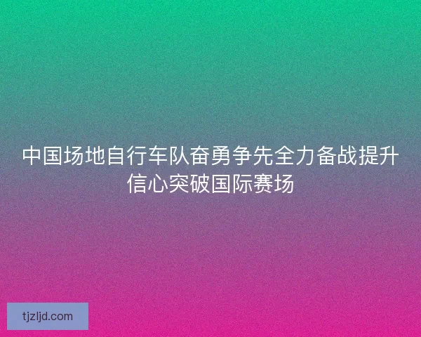 中国场地自行车队奋勇争先全力备战提升信心突破国际赛场