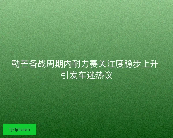 勒芒备战周期内耐力赛关注度稳步上升 引发车迷热议 勒芒备战周期内耐力赛关注度稳步上升 引发车迷热议