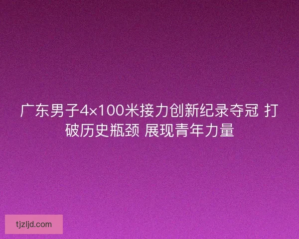 广东男子4×100米接力创新纪录夺冠 打破历史瓶颈 展现青年力量