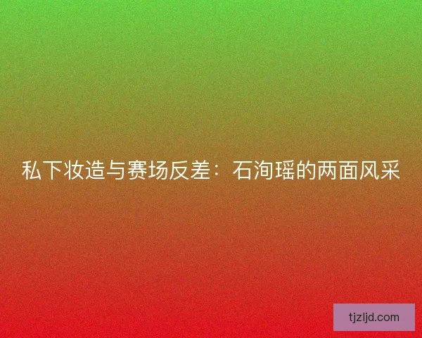 私下妆造与赛场反差:石洵瑶的两面风采 私下妆造与赛场反差:石洵瑶的两面风采
