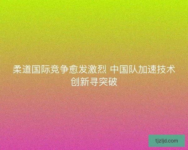 柔道国际竞争愈发激烈 中国队加速技术创新寻突破