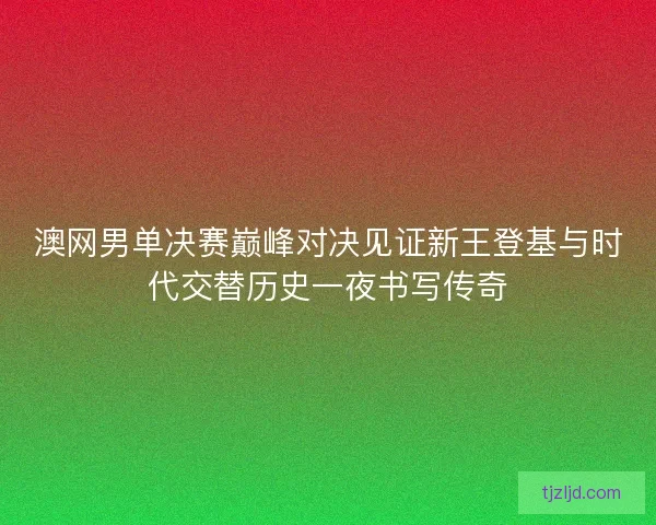 澳网男单决赛巅峰对决见证新王登基与时代交替历史一夜书写传奇 澳网男单决赛巅峰对决见证新王登基与时代交替历史一夜书写传奇