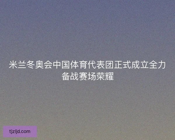 米兰冬奥会中国体育代表团正式成立全力备战赛场荣耀 米兰冬奥会中国体育代表团正式成立全力备战赛场荣耀