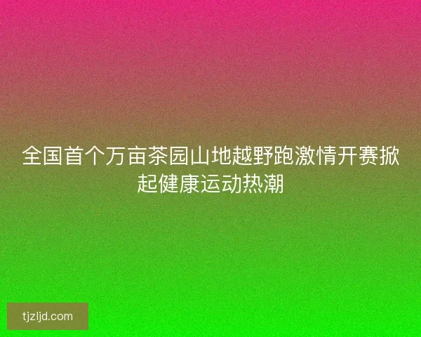 全国首个万亩茶园山地越野跑激情开赛掀起健康运动热潮 全国首个万亩茶园山地越野跑激情开赛掀起健康运动热潮