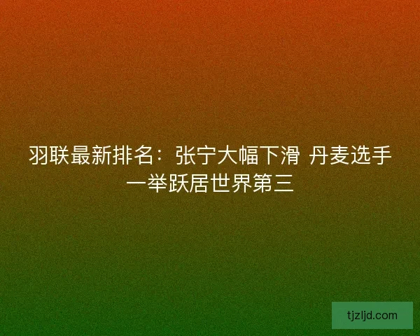 羽联最新排名:张宁大幅下滑 丹麦选手一举跃居世界第三 羽联最新排名:张宁大幅下滑 丹麦选手一举跃居世界第三