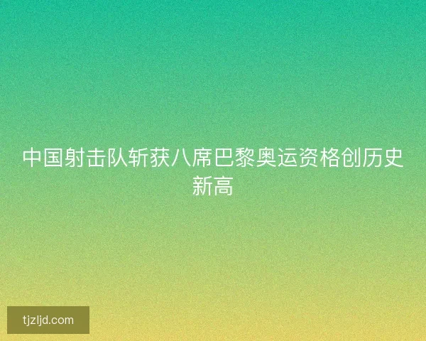 中国射击队斩获八席巴黎奥运资格创历史新高