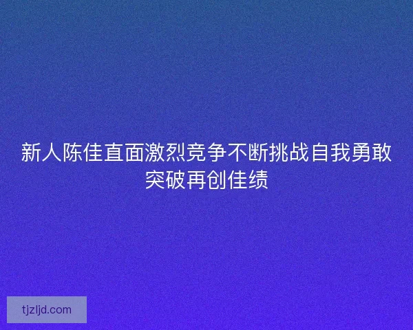 新人陈佳直面激烈竞争不断挑战自我勇敢突破再创佳绩 新人陈佳直面激烈竞争不断挑战自我勇敢突破再创佳绩