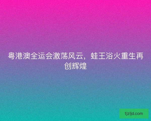 粤港澳全运会激荡风云,蛙王浴火重生再创辉煌 粤港澳全运会激荡风云,蛙王浴火重生再创辉煌