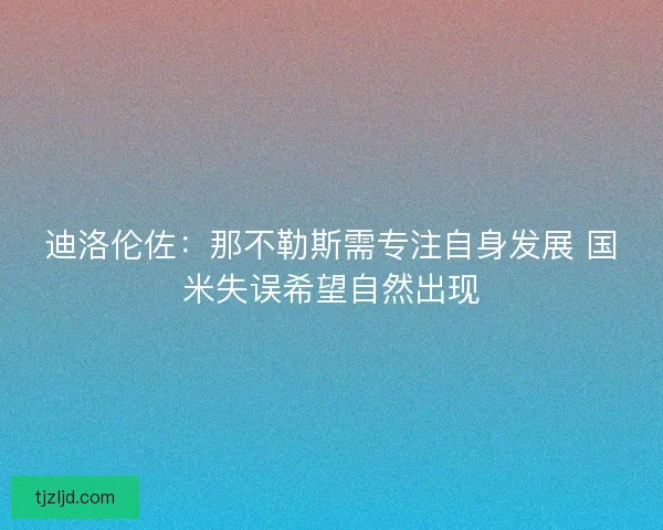 迪洛伦佐:那不勒斯需专注自身发展 国米失误希望自然出现 迪洛伦佐:那不勒斯需专注自身发展 国米失误希望自然出现