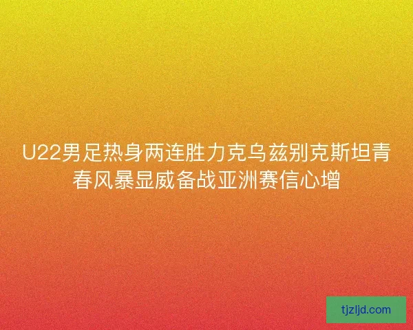 U22男足热身两连胜力克乌兹别克斯坦青春风暴显威备战亚洲赛信心增 U22男足热身两连胜力克乌兹别克斯坦青春风暴显威备战亚洲赛信心增