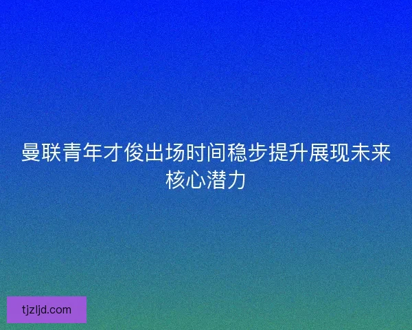 曼联青年才俊出场时间稳步提升展现未来核心潜力 曼联青年才俊出场时间稳步提升展现未来核心潜力