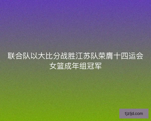 联合队以大比分战胜江苏队荣膺十四运会女篮成年组冠军 联合队以大比分战胜江苏队荣膺十四运会女篮成年组冠军
