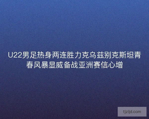 U22男足热身两连胜力克乌兹别克斯坦青春风暴显威备战亚洲赛信心增