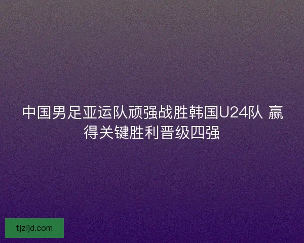 中国男足亚运队顽强战胜韩国U24队 赢得关键胜利晋级四强 中国男足亚运队顽强战胜韩国U24队 赢得关键胜利晋级四强