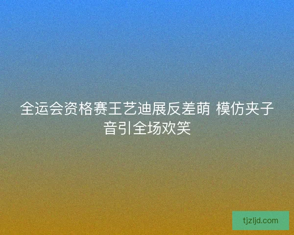 全运会资格赛王艺迪展反差萌 模仿夹子音引全场欢笑