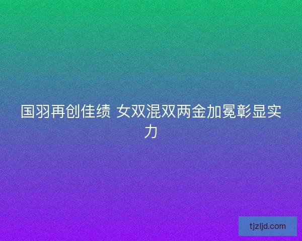 国羽再创佳绩 女双混双两金加冕彰显实力 国羽再创佳绩 女双混双两金加冕彰显实力