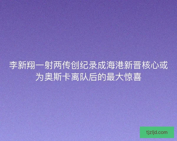 李新翔一射两传创纪录成海港新晋核心或为奥斯卡离队后的最大惊喜 李新翔一射两传创纪录成海港新晋核心或为奥斯卡离队后的最大惊喜