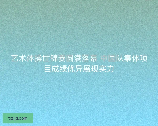 艺术体操世锦赛圆满落幕 中国队集体项目成绩优异展现实力