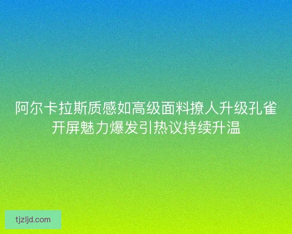 阿尔卡拉斯质感如高级面料撩人升级孔雀开屏魅力爆发引热议持续升温