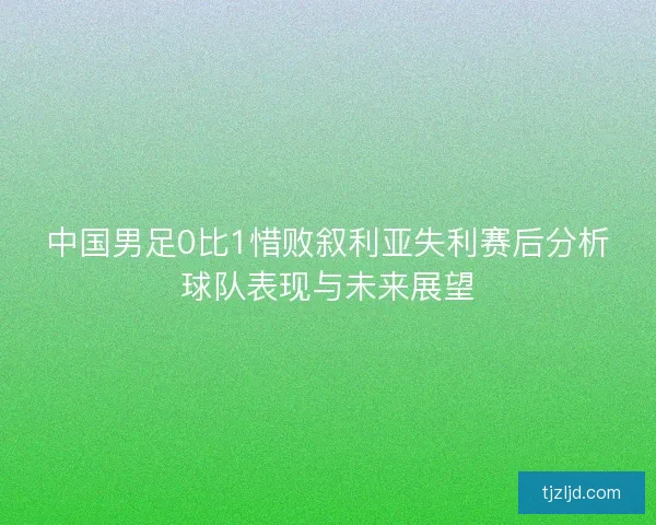 中国男足0比1惜败叙利亚失利赛后分析球队表现与未来展望 中国男足0比1惜败叙利亚失利赛后分析球队表现与未来展望