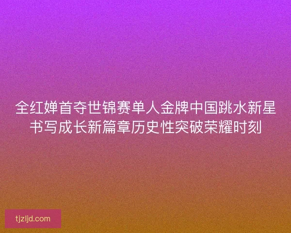 全红婵首夺世锦赛单人金牌中国跳水新星书写成长新篇章历史性突破荣耀时刻 全红婵首夺世锦赛单人金牌中国跳水新星书写成长新篇章历史性突破荣耀时刻