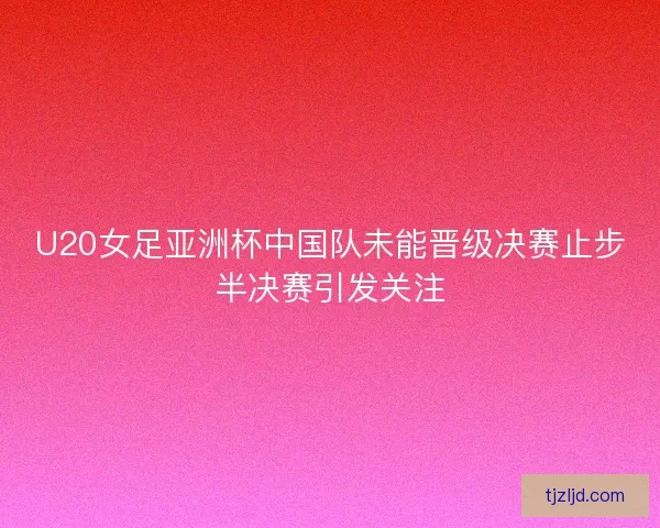 U20女足亚洲杯中国队未能晋级决赛止步半决赛引发关注