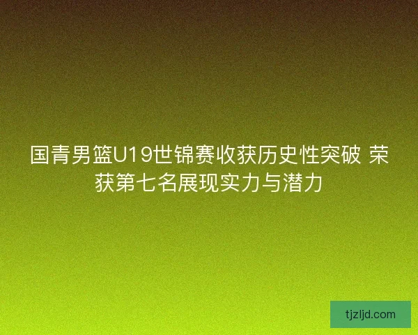 国青男篮U19世锦赛收获历史性突破 荣获第七名展现实力与潜力 国青男篮U19世锦赛收获历史性突破 荣获第七名展现实力与潜力