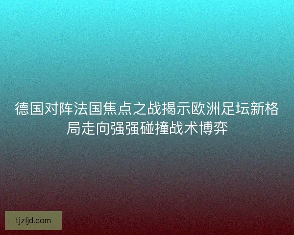 德国对阵法国焦点之战揭示欧洲足坛新格局走向强强碰撞战术博弈 德国对阵法国焦点之战揭示欧洲足坛新格局走向强强碰撞战术博弈