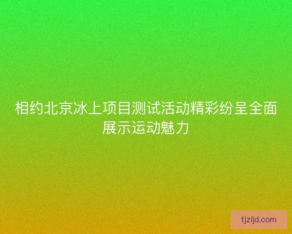 相约北京冰上项目测试活动精彩纷呈全面展示运动魅力